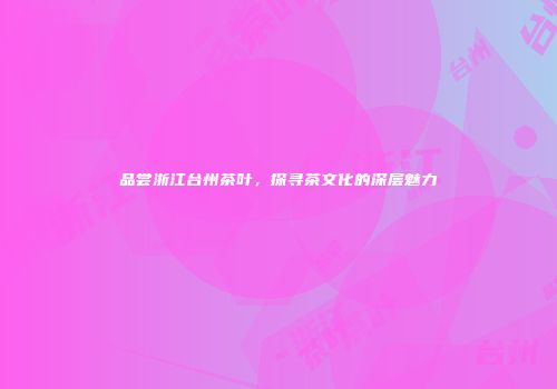 品尝浙江台州茶叶，探寻茶文化的深层魅力