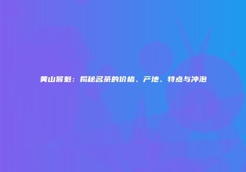 黄山猴魁：揭秘名茶的价格、产地、特点与冲泡