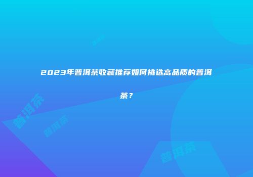 2023年普洱茶收藏推荐如何挑选高品质的普洱茶？