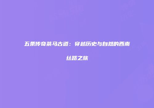 五条传奇茶马古道：穿越历史与自然的西南丝路之旅