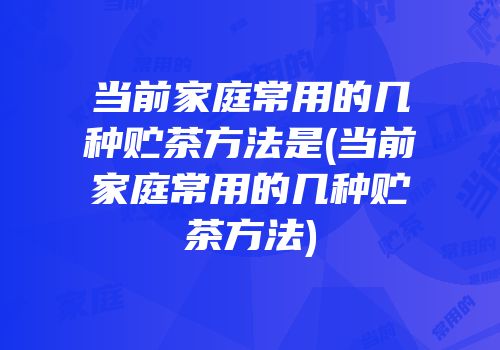 当前家庭常用的几种贮茶方法是(当前家庭常用的几种贮茶方法)