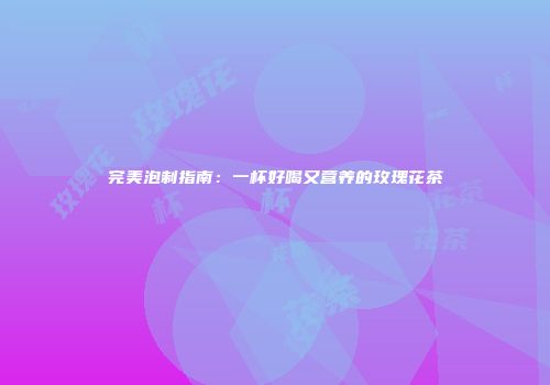 完美泡制指南：一杯好喝又营养的玫瑰花茶
