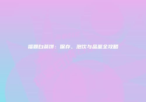 福鼎白茶饼：保存、泡饮与品鉴全攻略