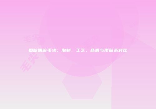 揭秘明前毛尖：泡制、工艺、品鉴与雨前茶对比