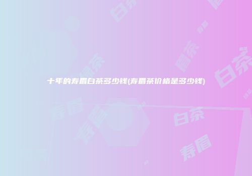 十年的寿眉白茶多少钱(寿眉茶价格是多少钱)