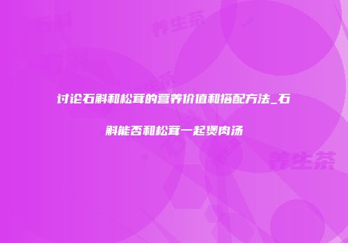 讨论石斛和松茸的营养价值和搭配方法_石斛能否和松茸一起煲肉汤