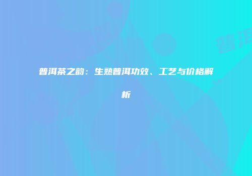 普洱茶之韵：生熟普洱功效、工艺与价格解析