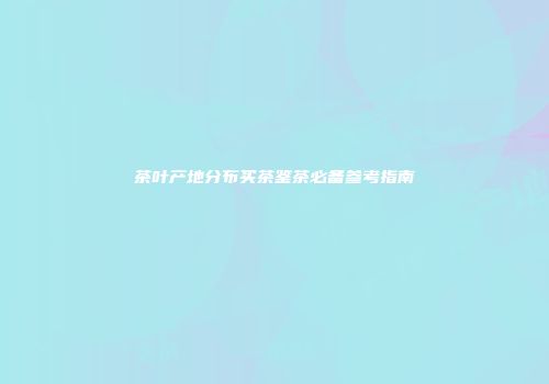 茶叶产地分布买茶鉴茶必备参考指南
