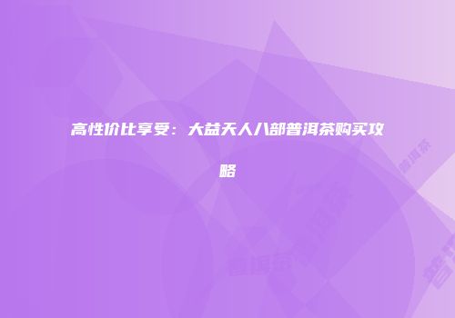高性价比享受：大益天人八部普洱茶购买攻略