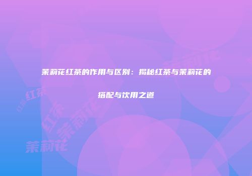 茉莉花红茶的作用与区别：揭秘红茶与茉莉花的搭配与饮用之道