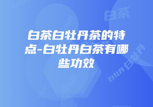 白茶白牡丹茶的特点-白牡丹白茶有哪些功效