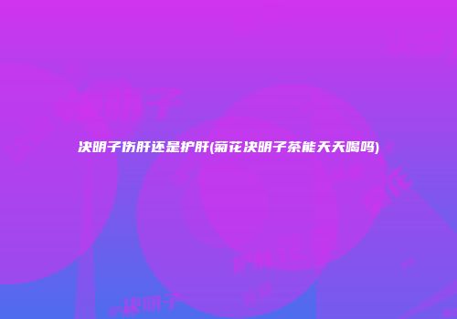 决明子伤肝还是护肝(菊花决明子茶能天天喝吗)