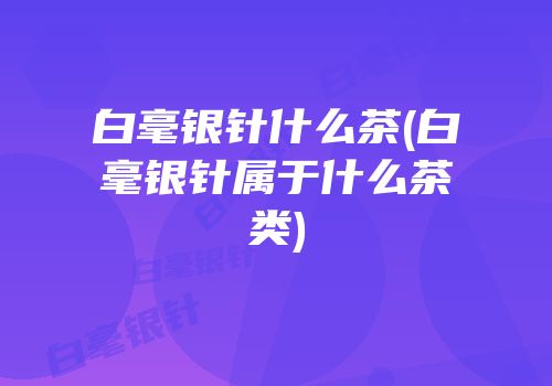 白毫银针什么茶(白毫银针属于什么茶类)