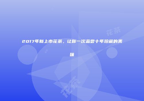 2017年新上市花茶，让你一次品尝十年珍藏的美味