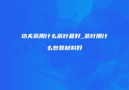 功夫茶用什么茶叶最好_茶叶用什么包装材料好