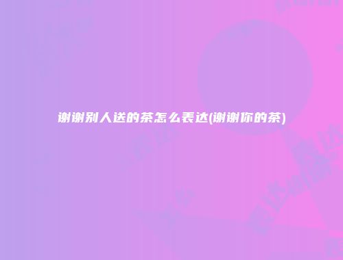 谢谢别人送的茶怎么表达(谢谢你的茶)