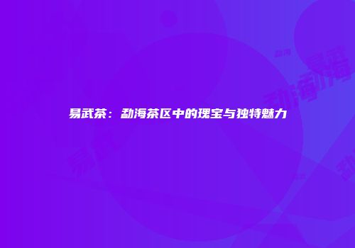易武茶：勐海茶区中的瑰宝与独特魅力