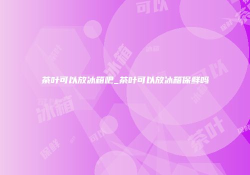 茶叶可以放冰箱吧_茶叶可以放冰箱保鲜吗