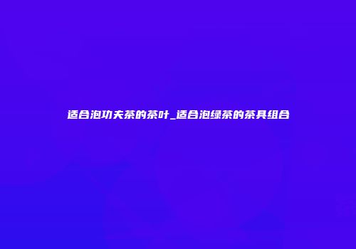 适合泡功夫茶的茶叶_适合泡绿茶的茶具组合