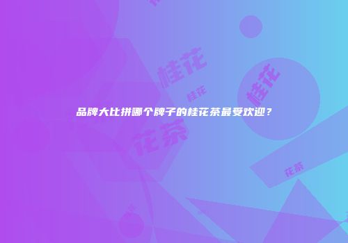 品牌大比拼哪个牌子的桂花茶最受欢迎？