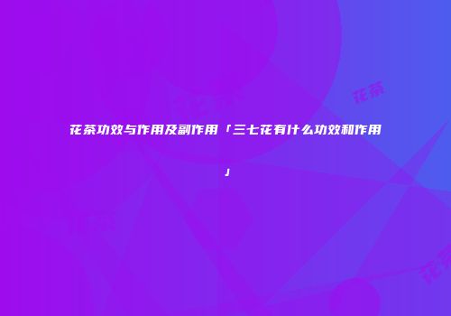 花茶功效与作用及副作用「三七花有什么功效和作用」