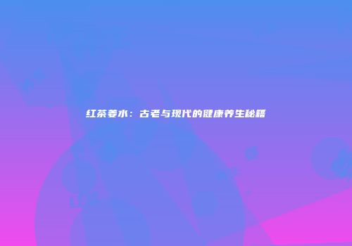 红茶姜水：古老与现代的健康养生秘籍