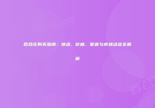 百合花购买指南：地点、价格、渠道与市场动态全解析