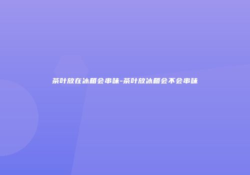 茶叶放在冰箱会串味-茶叶放冰箱会不会串味