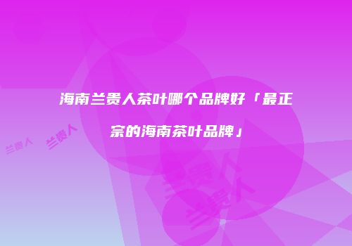 海南兰贵人茶叶哪个品牌好「最正宗的海南茶叶品牌」