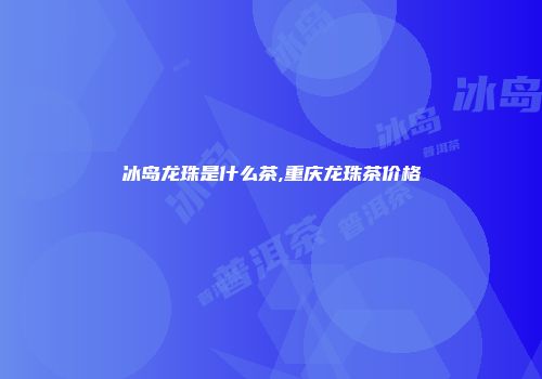 冰岛龙珠是什么茶,重庆龙珠茶价格