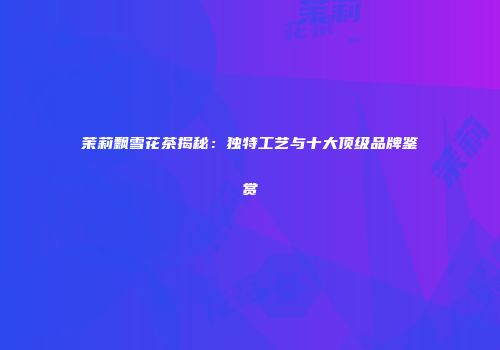 茉莉飘雪花茶揭秘：独特工艺与十大顶级品牌鉴赏