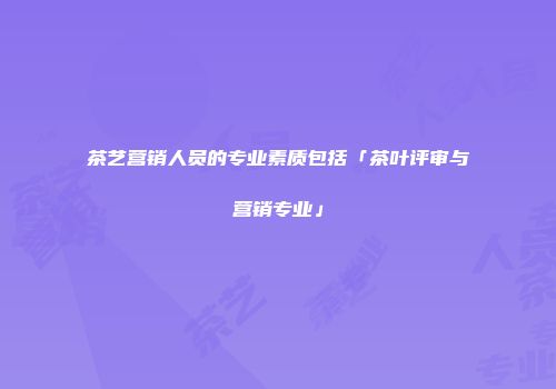茶艺营销人员的专业素质包括「茶叶评审与营销专业」