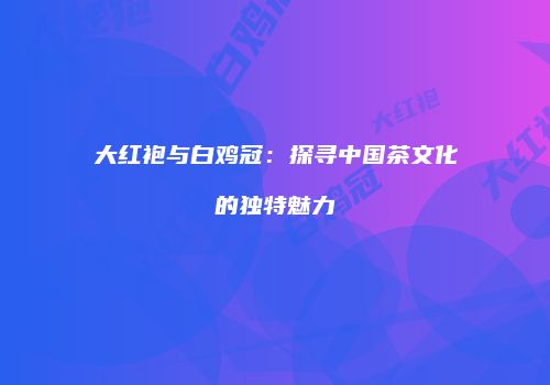 大红袍与白鸡冠：探寻中国茶文化的独特魅力