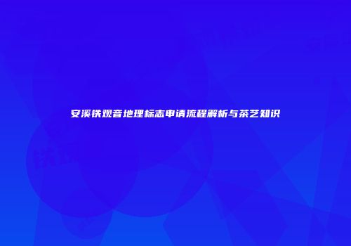 安溪铁观音地理标志申请流程解析与茶艺知识