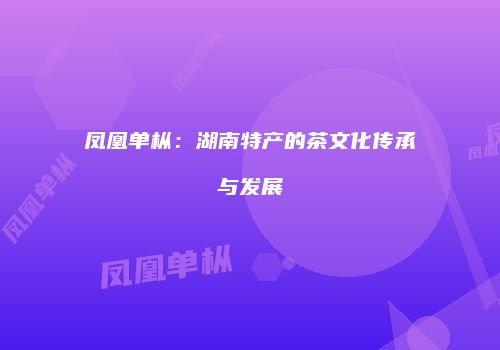 凤凰单枞：湖南特产的茶文化传承与发展