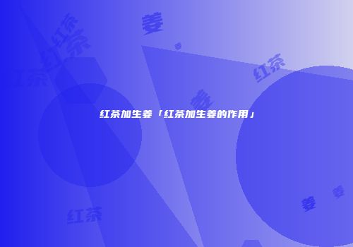 红茶加生姜「红茶加生姜的作用」