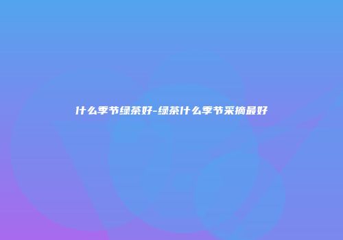 什么季节绿茶好-绿茶什么季节采摘最好