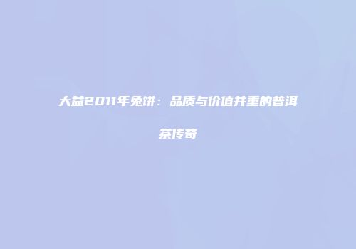 大益2011年兔饼：品质与价值并重的普洱茶传奇