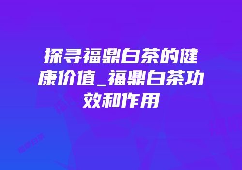 探寻福鼎白茶的健康价值_福鼎白茶功效和作用