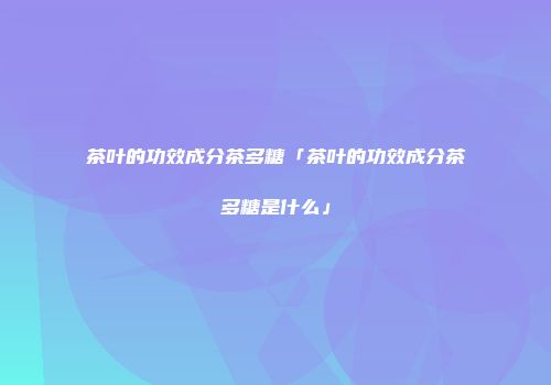茶叶的功效成分茶多糖「茶叶的功效成分茶多糖是什么」