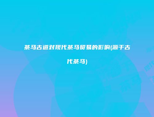 茶马古道对现代茶马贸易的影响(源于古代茶马)