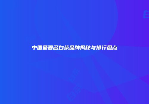 中国最著名白茶品牌揭秘与排行盘点