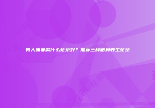 男人体寒喝什么花茶好？推荐三种暖身养生花茶