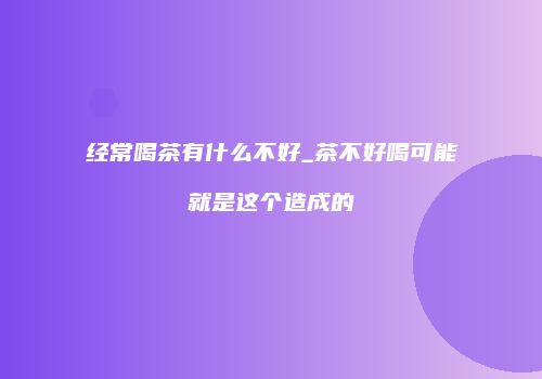 经常喝茶有什么不好_茶不好喝可能就是这个造成的