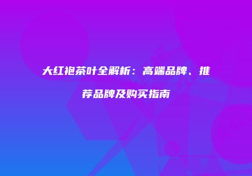 大红袍茶叶全解析：高端品牌、推荐品牌及购买指南