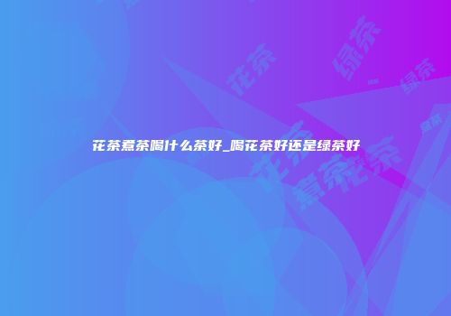 花茶煮茶喝什么茶好_喝花茶好还是绿茶好