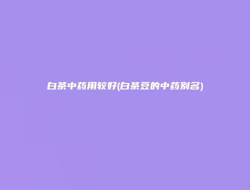白茶中药用较好(白茶豆的中药别名)