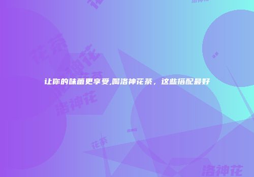 让你的味蕾更享受,喝洛神花茶，这些搭配最好