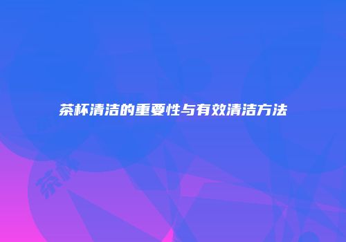 茶杯清洁的重要性与有效清洁方法