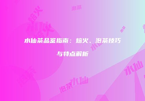 水仙茶品鉴指南：焙火、泡茶技巧与特点解析